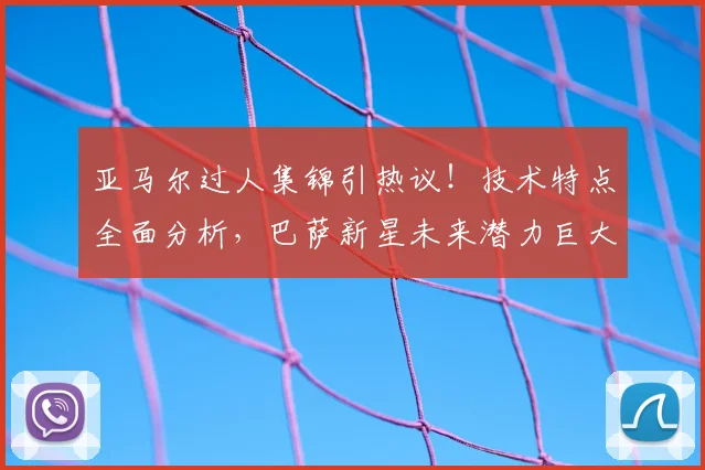 亚马尔过人集锦引热议！技术特点全面分析，巴萨新星未来潜力巨大