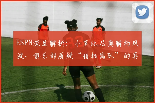 ESPN深度解析：小罗比尼奥解约风波，俱乐部质疑“借机离队”的真实原因与足坛类似案例