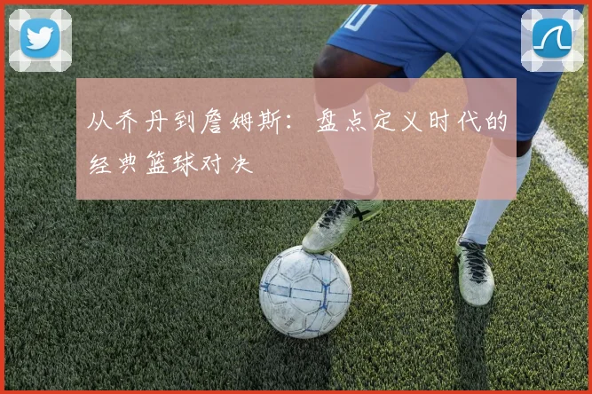 从乔丹到詹姆斯：盘点定义时代的经典篮球对决
