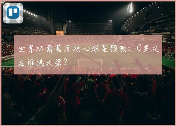 世界杯葡萄牙核心球星预测：C罗之后谁挑大梁？