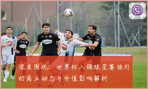 深度围观：世界杯八强球星赛场外的商业动态与价值影响解析