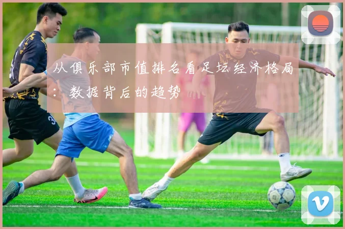 从俱乐部市值排名看足坛经济格局：数据背后的趋势