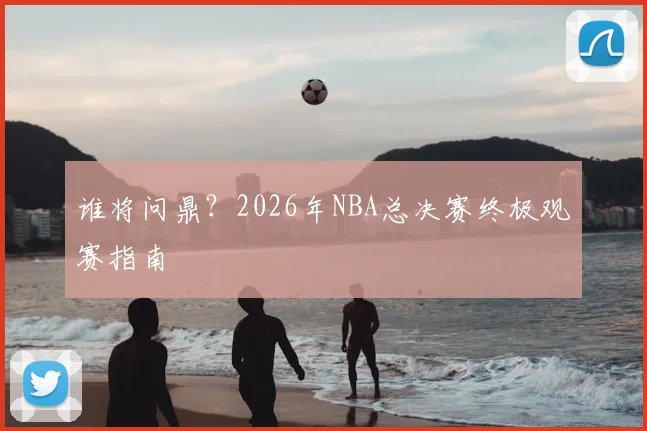 谁将问鼎？2026年NBA总决赛终极观赛指南