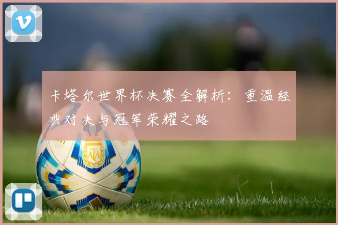 卡塔尔世界杯决赛全解析：重温经典对决与冠军荣耀之路