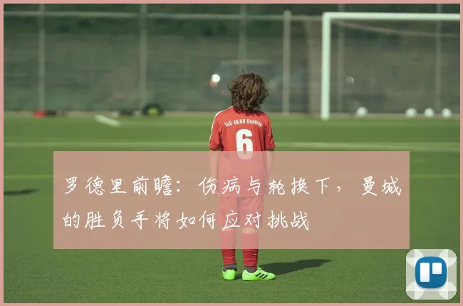 罗德里前瞻：伤病与轮换下，曼城的胜负手将如何应对挑战