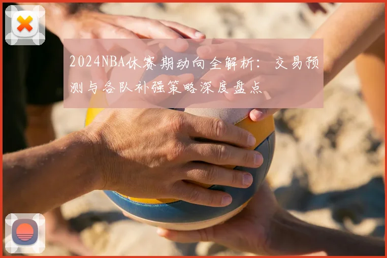 2024NBA休赛期动向全解析：交易预测与各队补强策略深度盘点