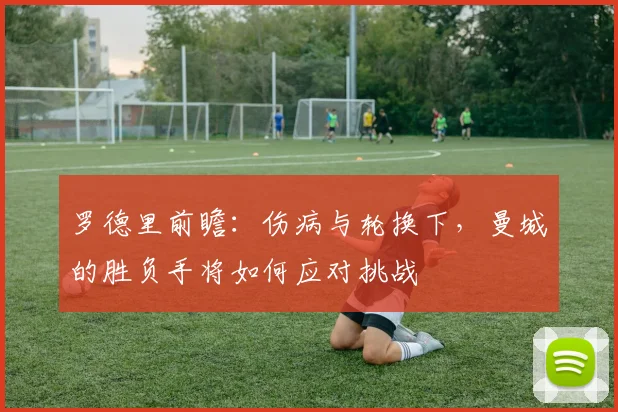 罗德里前瞻：伤病与轮换下，曼城的胜负手将如何应对挑战