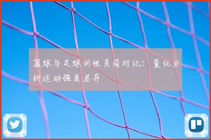 篮球与足球训练负荷对比：量化分析运动强度差异