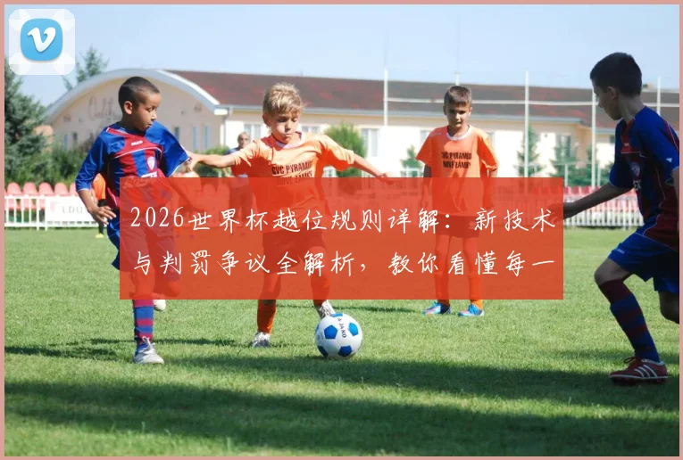 2026世界杯越位规则详解：新技术与判罚争议全解析，教你看懂每一球