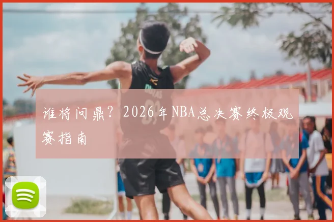 谁将问鼎？2026年NBA总决赛终极观赛指南
