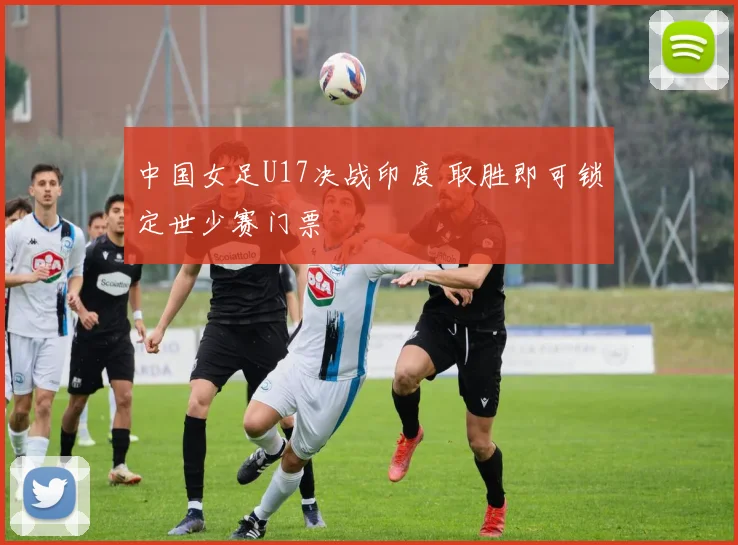 中国女足U17决战印度 取胜即可锁定世少赛门票