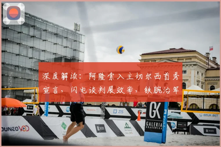 深度解读：阿隆索入主切尔西首秀宣言，闪电谈判展效率，铁腕治军零容忍散漫作风