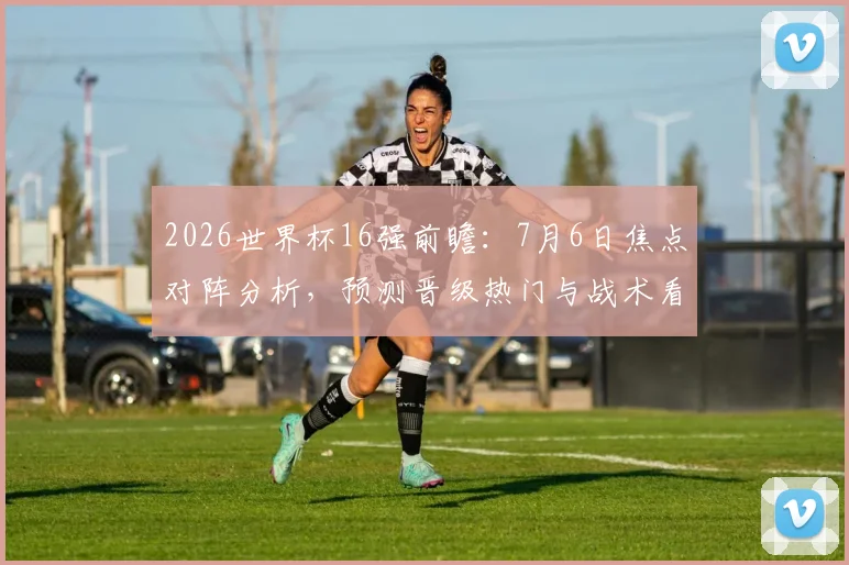 2026世界杯16强前瞻：7月6日焦点对阵分析，预测晋级热门与战术看点