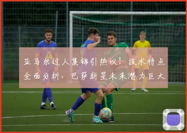 亚马尔过人集锦引热议！技术特点全面分析，巴萨新星未来潜力巨大