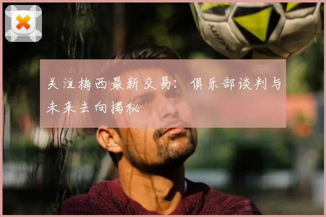 关注梅西最新交易：俱乐部谈判与未来去向揭秘