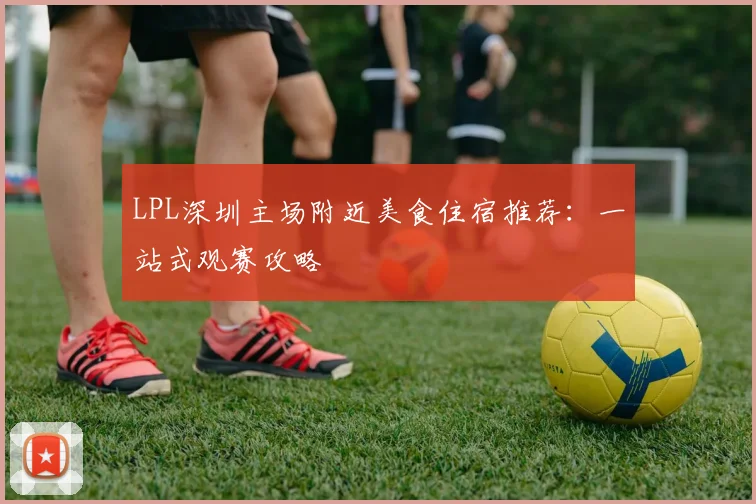 LPL深圳主场附近美食住宿推荐：一站式观赛攻略