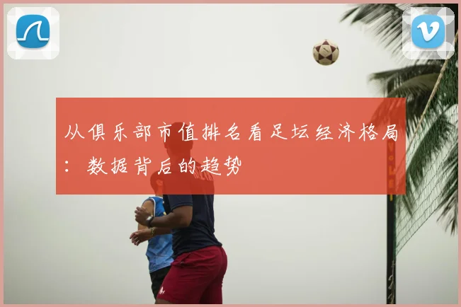 从俱乐部市值排名看足坛经济格局：数据背后的趋势