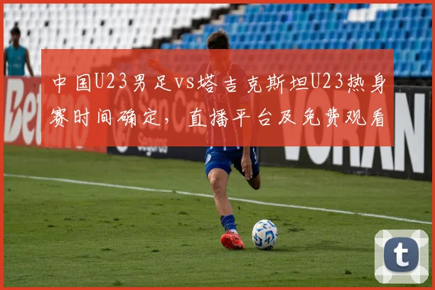 中国U23男足vs塔吉克斯坦U23热身赛时间确定，直播平台及免费观看指南